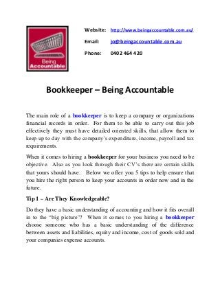 Website: http://www.beingaccountable.com.au/
Email: jo@beingaccountable.com.au
Phone: 0402 464 420
Bookkeeper – Being Accountable
The main role of a bookkeeper is to keep a company or organizations
financial records in order. For them to be able to carry out this job
effectively they must have detailed oriented skills, that allow them to
keep up to day with the company’s expenditure, income, payroll and tax
requirements.
When it comes to hiring a bookkeeper for your business you need to be
objective. Also as you look through their CV’s there are certain skills
that yours should have. Below we offer you 5 tips to help ensure that
you hire the right person to keep your accounts in order now and in the
future.
Tip 1 – Are They Knowledgeable?
Do they have a basic understanding of accounting and how it fits overall
in to the “big picture”? When it comes to you hiring a bookkeeper
choose someone who has a basic understanding of the difference
between assets and liabilities, equity and income, cost of goods sold and
your companies expense accounts.
 