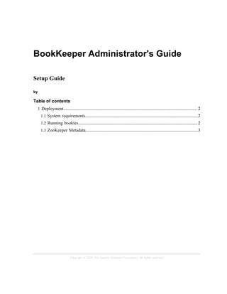 Copyright © 2008 The Apache Software Foundation. All rights reserved.
BookKeeper Administrator's Guide
Setup Guide
by
Table of contents
1 Deployment........................................................................................................................ 2
1.1 System requirements.....................................................................................................2
1.2 Running bookies........................................................................................................... 2
1.3 ZooKeeper Metadata.....................................................................................................3
 