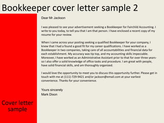 Bookkeeper cover letter sample 2
Dear Mr Jackson
I was pleased to see your advertisement seeking a Bookkeeper for Fairchild Accounting. I
write to you today, to tell you that I am that person. I have enclosed a recent copy of my
resume for your review.

When I came across your posting seeking a qualified Bookkeeper for your company, I
knew that I had a found a good fit for my career qualifications. I have worked as a
Bookkeeper in two companies, taking care of all accountabilities and financial data for
each establishment. My accuracy was tip top, and my accounting skills impeccable.
Moreover, I have worked as an Administrative Assistant prior to that for over three yearsso I also offer a solid knowledge of office tasks and procedure. I am great with people,
have solid financial skills, and am thoroughly organized.
I would love the opportunity to meet you to discuss this opportunity further. Please get in
touch with me at (111)-729-9421 and/or jackson@email.com at your earliest
convenience. Thanks for your convenience.
Yours sincerely
Mark Dixon

Cover letter
sample

 