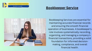 Bookkeeper Service
Bookkeeping Services are essential for
maintaining accurate financial records
and ensuring the smooth financial
operation of businesses. A bookkeeper's
role involves systematically recording,
organizing, and managing a company's
financial transactions, providing a solid
foundation for informed decision-
making, compliance, and overall
financial health.
 