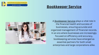 Bookkeeper Service
A Bookkeeper Service plays a vital role in
the financial health and success of
businesses, ensuring accurate and
organized management of financial records.
In an era where businesses are increasingly
focused on efficiency and accuracy,
bookkeeping services have emerged as
essential partners for both small
enterprises and large corporations alike.
 
