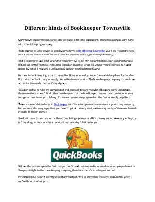 Different kinds of Bookkeeper Townsville
Many tiny to moderate companies don't require a full-time accountant. These firms obtain work done
with a book-keeping company.
Their express courier service is sent by some firms to Bookkeeper Townsville your files. You may check
your files and e-mail or add for their website, if you're some type of computer savvy.
These procedures are good whenever you only have to deliver one or two files, such as for instance a
lacking bill, or the financial institution record an such like, while delivering many expenses, bills and
claims by e-mail or facsimile undoubtedly appear additional time having.
For on-site book-keeping, an accountant Bookkeeper would go to perform available place. It's notably
like the accountant that you simply hire with a few variations. The book-keeping company transmits an
accountant towards the client's workplace.
Taxation and sales rules are complicated and probabilities are many bookkeepers don't understand
these rules totally. You'll find other bookkeepers that the bookkeeper can ask questions to, whenever
you get an on-site support. Many of these companies are prepared on the feet to simply help them.
There are several drawbacks in Bookkeeper too. Some companies have minimal support buy necessity.
For instance, this may imply that you have to get at the very least particular quantity of times each week
in order to obtain service.
You'll still have to do some work-like accumulating expenses and bills throughout whenever your he/she
isn't working, as your on-site accountant isn't working full-time for you.

Still another advantage is the fact that you don't need certainly to be worried about employee benefits.
You pay straight to the book-keeping company, therefore there's no salary concerned.
If you think he/she isn't operating well for you don't have to stay using the same accountant, when
you've this sort of support.

 