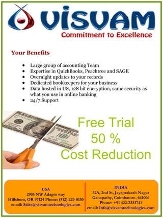 Your Benefits Large group of accounting Team Expertise in QuickBooks, Peachtree and SAGE Overnight updates to your records Dedicated bookkeepers for your business Data hosted in US, 128 bit encryption, same security as what you use in online banking 24/7 Support Free Trial 50 % Cost Reduction 