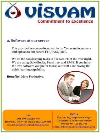 2. Software at our server You provide the source document to us. You scan documents and upload to our secure FTP/ FAX/ Mail. We do the bookkeeping tasks in our own PC at the over night. We are using QuickBooks, Peachtree, and SAGE. If you have the own software you prefer to use, our staff s are having the quick learning capability. Benefits:  More Productive. 