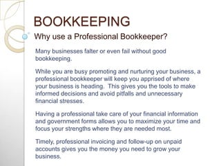 BOOKKEEPING Why use a Professional Bookkeeper? Many businesses falter or even fail without good bookkeeping. While you are busy promoting and nurturing your business, a professional bookkeeper will keep you apprised of where your business is heading.  This gives you the tools to make informed decisions and avoid pitfalls and unnecessary financial stresses. Having a professional take care of your financial information and government forms allows you to maximize your time and focus your strengths where they are needed most. Timely, professional invoicing and follow-up on unpaid accounts gives you the money you need to grow your business.  