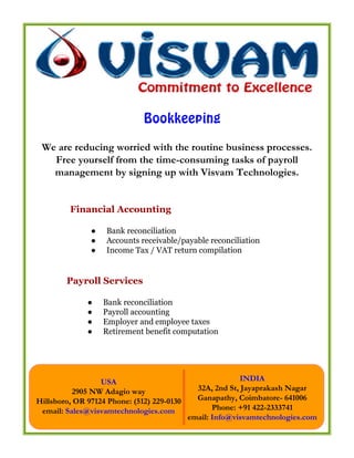 Bookkeeping
 We are reducing worried with the routine business processes.
   Free yourself from the time-consuming tasks of payroll
   management by signing up with Visvam Technologies.


         Financial Accounting

               ●   Bank reconciliation
               ●   Accounts receivable/payable reconciliation
               ●   Income Tax / VAT return compilation


        Payroll Services

              ●    Bank reconciliation
              ●    Payroll accounting
              ●    Employer and employee taxes
              ●    Retirement benefit computation




                  USA                                      INDIA
          2905 NW Adagio way                  32A, 2nd St, Jayaprakash Nagar
Hillsboro, OR 97124 Phone: (512) 229-0130     Ganapathy, Coimbatore- 641006
 email: Sales@visvamtechnologies.com               Phone: +91 422-2333741
                                            email: Info@visvamtechnologies.com
 