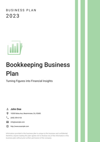 B U S I N E S S P L A N
2023
Bookkeeping Business
Plan
Turning Figures into Financial Insights
John Doe

10200 Bolsa Ave, Westminster, CA, 92683

(650) 359-3153

info@example.com

http://www.example.com

Information provided in this business plan is unique to this business and confidential;
therefore, anyone reading this plan agrees not to disclose any of the information in this
business plan without prior written permission of the company.
 