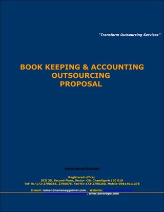 “Transform Outsourcing Services” 
BOOK KEEPING & ACCOUNTING 
OUTSOURCING 
PROPOSAL 
www.aerenlpo.com 
Registered office: 
SCO 35, Second Floor, Sector -26, Chandigarh 160 019 
Tel- 91-172-2790366, 2790075, Fax-91-172-2790260, Mobile-09814011278 
E-mail: raman@ramanaggarwal.com , Website: www.aerenlpo.com 
www.aerenoutsourcing.com, www.aerenbpo.com 
www.aerenlpo.com 1 
 