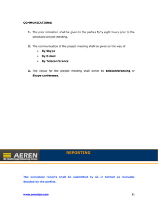 COMMUNICATIONS: 
1. The prior intimation shall be given to the parties forty eight hours prior to the 
scheduled project meeting. 
2. The communication of the project meeting shall be given by the way of 
· By Skype 
· By E-mail 
· By Teleconference 
3. The venue for the project meeting shall either be teleconferencing or 
Skype conference. 
REPORTING 
The periodical reports shall be submitted by us in format as mutually 
decided by the parties. 
www.aerenlpo.com 11 
 
