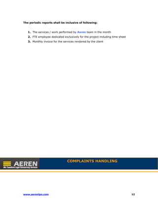 The periodic reports shall be inclusive of following: 
1. The services / work performed by Aeren team in the month 
2. FTE employee dedicated exclusively for the project including time sheet 
3. Monthly invoice for the services rendered by the client 
COMPLAINTS HANDLING 
www.aerenlpo.com 12 
 