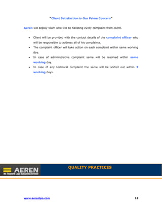 “Client Satisfaction is Our Prime Concern” 
Aeren will deploy team who will be handling every complaint from client. 
· Client will be provided with the contact details of the complaint officer who 
will be responsible to address all of his complaints. 
· The complaint officer will take action on each complaint within same working 
day. 
· In case of administrative complaint same will be resolved within same 
working day. 
· In case of any technical complaint the same will be sorted out within 2 
working days. 
QUALITY PRACTICES 
www.aerenlpo.com 13 
 