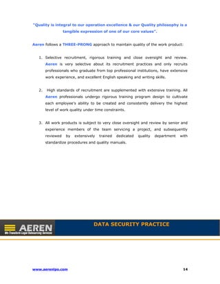 “Quality is integral to our operation excellence & our Quality philosophy is a 
tangible expression of one of our core values”. 
Aeren follows a THREE-PRONG approach to maintain quality of the work product: 
1. Selective recruitment, rigorous training and close oversight and review. 
Aeren is very selective about its recruitment practices and only recruits 
professionals who graduate from top professional institutions, have extensive 
work experience, and excellent English speaking and writing skills. 
2. High standards of recruitment are supplemented with extensive training. All 
Aeren professionals undergo rigorous training program design to cultivate 
each employee’s ability to be created and consistently delivery the highest 
level of work quality under time constraints. 
3. All work products is subject to very close oversight and review by senior and 
experience members of the team servicing a project, and subsequently 
reviewed by extensively trained dedicated quality department with 
standardize procedures and quality manuals. 
· 
DATA SECURITY PRACTICE 
www.aerenlpo.com 14 
 