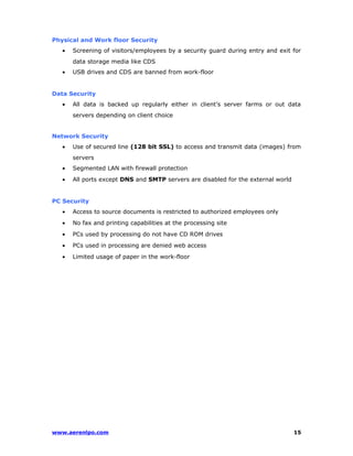 Physical and Work floor Security 
· Screening of visitors/employees by a security guard during entry and exit for 
data storage media like CDS 
· USB drives and CDS are banned from work-floor 
Data Security 
· All data is backed up regularly either in client’s server farms or out data 
servers depending on client choice 
Network Security 
· Use of secured line (128 bit SSL) to access and transmit data (images) from 
servers 
· Segmented LAN with firewall protection 
· All ports except DNS and SMTP servers are disabled for the external world 
PC Security 
· Access to source documents is restricted to authorized employees only 
· No fax and printing capabilities at the processing site 
· PCs used by processing do not have CD ROM drives 
· PCs used in processing are denied web access 
· Limited usage of paper in the work-floor 
www.aerenlpo.com 15 
 