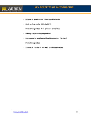 KEY BENEFITS OF OUTSOURCING 
· Access to world class talent pool in India 
· Cost saving up-to 60% to 80% 
· Domain expertise than process expertise 
· Strong English language skills 
· Dexterous in legal activities (Domestic / Foreign) 
· Domain expertise 
· Access to “State of the Art” IT infrastructure 
www.aerenlpo.com 16 
 