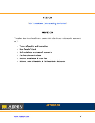 VISION 
“To Transform Outsourcing Services” 
MISSION 
“To deliver long term benefits and measurable value to our customers by leveraging 
our”: 
· Tenets of quality and innovation 
· Best People Talent 
· Self sustaining processes framework 
· Cutting edge technology 
· Domain knowledge & expertise 
· Highest Level of Security & Confidentiality Measures 
APPROACH 
www.aerenlpo.com 3 
 