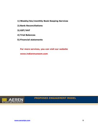 1)Weekly/bio/monthly Book Keeping Services 
2) Bank Reconciliations 
3) GST/VAT 
4) Trial Balances 
5) Financial statements 
For more services, you can visit our website 
www.indianmuneem.com 
PROPOSED ENGAGEMENT MODEL 
www.aerenlpo.com 5 
 