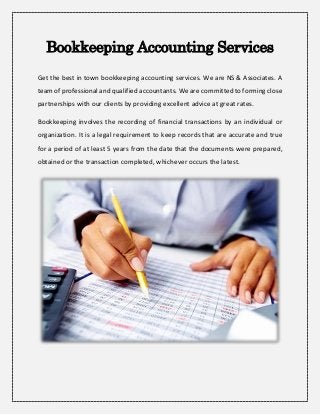 Bookkeeping Accounting Services
Get the best in town bookkeeping accounting services. We are NS & Associates. A
team of professional and qualified accountants. We are committed to forming close
partnerships with our clients by providing excellent advice at great rates.
Bookkeeping involves the recording of financial transactions by an individual or
organization. It is a legal requirement to keep records that are accurate and true
for a period of at least 5 years from the date that the documents were prepared,
obtained or the transaction completed, whichever occurs the latest.
 
