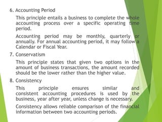 6. Accounting Period
This principle entails a business to complete the whole
accounting process over a specific operating time
period.
Accounting period may be monthly, quarterly or
annually. For annual accounting period, it may follow a
Calendar or Fiscal Year.
7. Conservatism
This principle states that given two options in the
amount of business transactions, the amount recorded
should be the lower rather than the higher value.
8. Consistency
This principle ensures similar and
consistent accounting procedures is used by the
business, year after year, unless change is necessary.
Consistency allows reliable comparison of the financial
information between two accounting periods.
 