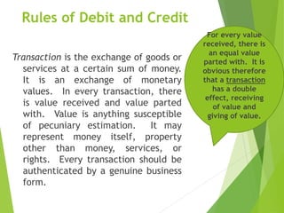 Rules of Debit and Credit
Transaction is the exchange of goods or
services at a certain sum of money.
It is an exchange of monetary
values. In every transaction, there
is value received and value parted
with. Value is anything susceptible
of pecuniary estimation. It may
represent money itself, property
other than money, services, or
rights. Every transaction should be
authenticated by a genuine business
form.
For every value
received, there is
an equal value
parted with. It is
obvious therefore
that a transaction
has a double
effect, receiving
of value and
giving of value.
 