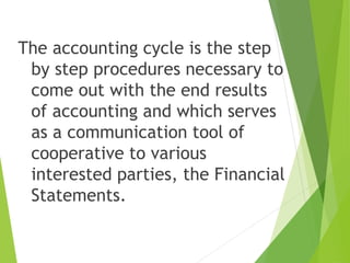 The accounting cycle is the step
by step procedures necessary to
come out with the end results
of accounting and which serves
as a communication tool of
cooperative to various
interested parties, the Financial
Statements.
 