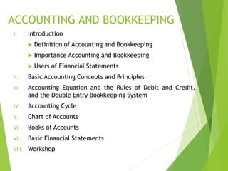 ACCOUNTING AND BOOKKEEPING
I. Introduction
 Definition of Accounting and Bookkeeping
 Importance Accounting and Bookkeeping
 Users of Financial Statements
II. Basic Accounting Concepts and Principles
III. Accounting Equation and the Rules of Debit and Credit,
and the Double Entry Bookkeeping System
IV. Accounting Cycle
V. Chart of Accounts
VI. Books of Accounts
VII. Basic Financial Statements
VIII. Workshop
 