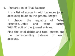 4. Preparation of Trial Balance
It is a list of accounts with balances (open
accounts) found in the general ledger.
It checks the equality of Value
Received/Debit and Value Parted
With/Credit of the journal entries.
Find the total debits and total credits and
the corresponding balance of each
account.
 