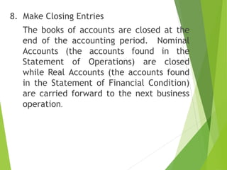 8. Make Closing Entries
The books of accounts are closed at the
end of the accounting period. Nominal
Accounts (the accounts found in the
Statement of Operations) are closed
while Real Accounts (the accounts found
in the Statement of Financial Condition)
are carried forward to the next business
operation.
 