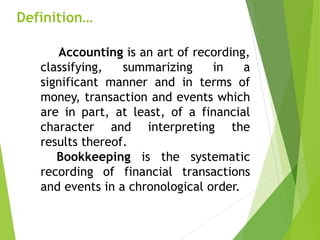 Definition…
Accounting is an art of recording,
classifying, summarizing in a
significant manner and in terms of
money, transaction and events which
are in part, at least, of a financial
character and interpreting the
results thereof.
Bookkeeping is the systematic
recording of financial transactions
and events in a chronological order.
 