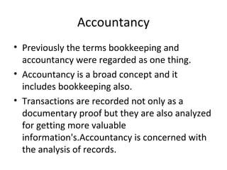 Accountancy
• Previously the terms bookkeeping and
accountancy were regarded as one thing.
• Accountancy is a broad concept and it
includes bookkeeping also.
• Transactions are recorded not only as a
documentary proof but they are also analyzed
for getting more valuable
information's.Accountancy is concerned with
the analysis of records.
 