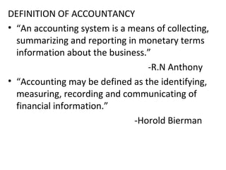 DEFINITION OF ACCOUNTANCY
• “An accounting system is a means of collecting,
summarizing and reporting in monetary terms
information about the business.”
-R.N Anthony
• “Accounting may be defined as the identifying,
measuring, recording and communicating of
financial information.”
-Horold Bierman
 