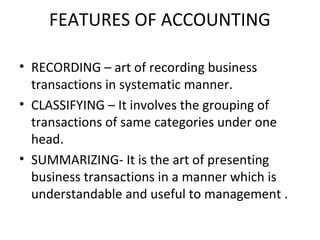 FEATURES OF ACCOUNTING
• RECORDING – art of recording business
transactions in systematic manner.
• CLASSIFYING – It involves the grouping of
transactions of same categories under one
head.
• SUMMARIZING- It is the art of presenting
business transactions in a manner which is
understandable and useful to management .
 
