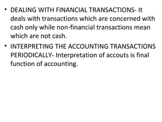 • DEALING WITH FINANCIAL TRANSACTIONS- It
deals with transactions which are concerned with
cash only while non-financial transactions mean
which are not cash.
• INTERPRETING THE ACCOUNTING TRANSACTIONS
PERIODICALLY- Interpretation of accouts is final
function of accounting.
 