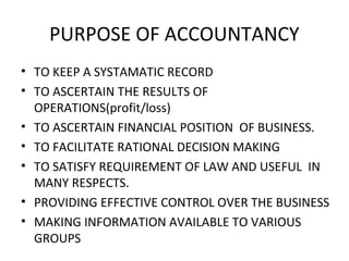PURPOSE OF ACCOUNTANCY
• TO KEEP A SYSTAMATIC RECORD
• TO ASCERTAIN THE RESULTS OF
OPERATIONS(profit/loss)
• TO ASCERTAIN FINANCIAL POSITION OF BUSINESS.
• TO FACILITATE RATIONAL DECISION MAKING
• TO SATISFY REQUIREMENT OF LAW AND USEFUL IN
MANY RESPECTS.
• PROVIDING EFFECTIVE CONTROL OVER THE BUSINESS
• MAKING INFORMATION AVAILABLE TO VARIOUS
GROUPS
 