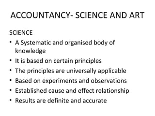 ACCOUNTANCY- SCIENCE AND ART
SCIENCE
• A Systematic and organised body of
knowledge
• It is based on certain principles
• The principles are universally applicable
• Based on experiments and observations
• Established cause and effect relationship
• Results are definite and accurate
 