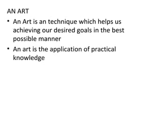 AN ART
• An Art is an technique which helps us
achieving our desired goals in the best
possible manner
• An art is the application of practical
knowledge
 