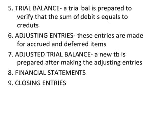 5. TRIAL BALANCE- a trial bal is prepared to
verify that the sum of debit s equals to
creduts
6. ADJUSTING ENTRIES- these entries are made
for accrued and deferred items
7. ADJUSTED TRIAL BALANCE- a new tb is
prepared after making the adjusting entries
8. FINANCIAL STATEMENTS
9. CLOSING ENTRIES
 