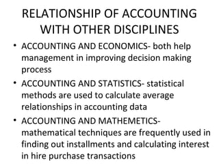RELATIONSHIP OF ACCOUNTING
WITH OTHER DISCIPLINES
• ACCOUNTING AND ECONOMICS- both help
management in improving decision making
process
• ACCOUNTING AND STATISTICS- statistical
methods are used to calculate average
relationships in accounting data
• ACCOUNTING AND MATHEMETICS-
mathematical techniques are frequently used in
finding out installments and calculating interest
in hire purchase transactions
 