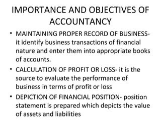 IMPORTANCE AND OBJECTIVES OF
ACCOUNTANCY
• MAINTAINING PROPER RECORD OF BUSINESS-
it identify business transactions of financial
nature and enter them into appropriate books
of accounts.
• CALCULATION OF PROFIT OR LOSS- it is the
source to evaluate the performance of
business in terms of profit or loss
• DEPICTION OF FINANCIAL POSITION- position
statement is prepared which depicts the value
of assets and liabilities
 