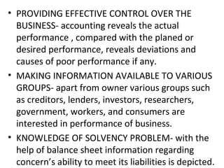 • PROVIDING EFFECTIVE CONTROL OVER THE
BUSINESS- accounting reveals the actual
performance , compared with the planed or
desired performance, reveals deviations and
causes of poor performance if any.
• MAKING INFORMATION AVAILABLE TO VARIOUS
GROUPS- apart from owner various groups such
as creditors, lenders, investors, researchers,
government, workers, and consumers are
interested in performance of business.
• KNOWLEDGE OF SOLVENCY PROBLEM- with the
help of balance sheet information regarding
concern’s ability to meet its liabilities is depicted.
 