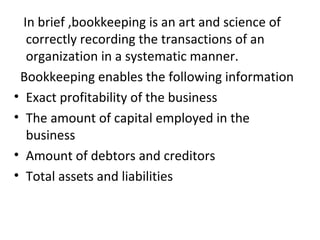 In brief ,bookkeeping is an art and science of
correctly recording the transactions of an
organization in a systematic manner.
Bookkeeping enables the following information
• Exact profitability of the business
• The amount of capital employed in the
business
• Amount of debtors and creditors
• Total assets and liabilities
 