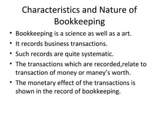 Characteristics and Nature of
Bookkeeping
• Bookkeeping is a science as well as a art.
• It records business transactions.
• Such records are quite systematic.
• The transactions which are recorded,relate to
transaction of money or maney’s worth.
• The monetary effect of the transactions is
shown in the record of bookkeeping.
 