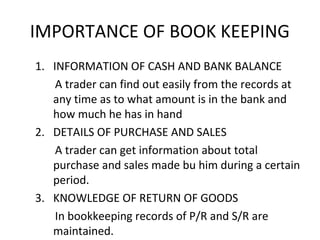 IMPORTANCE OF BOOK KEEPING
1. INFORMATION OF CASH AND BANK BALANCE
A trader can find out easily from the records at
any time as to what amount is in the bank and
how much he has in hand
2. DETAILS OF PURCHASE AND SALES
A trader can get information about total
purchase and sales made bu him during a certain
period.
3. KNOWLEDGE OF RETURN OF GOODS
In bookkeeping records of P/R and S/R are
maintained.
 