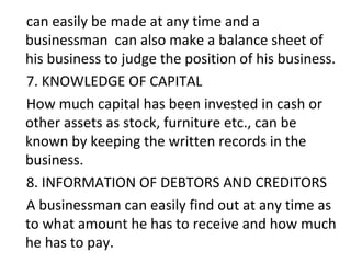 can easily be made at any time and a
businessman can also make a balance sheet of
his business to judge the position of his business.
7. KNOWLEDGE OF CAPITAL
How much capital has been invested in cash or
other assets as stock, furniture etc., can be
known by keeping the written records in the
business.
8. INFORMATION OF DEBTORS AND CREDITORS
A businessman can easily find out at any time as
to what amount he has to receive and how much
he has to pay.
 