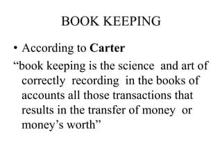 BOOK KEEPING
• According to Carter
“book keeping is the science and art of
correctly recording in the books of
accounts all those transactions that
results in the transfer of money or
money’s worth”
 