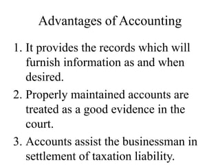 Advantages of Accounting
1. It provides the records which will
furnish information as and when
desired.
2. Properly maintained accounts are
treated as a good evidence in the
court.
3. Accounts assist the businessman in
settlement of taxation liability.
 