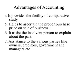 Advantages of Accounting
4. It provides the facility of comparative
study
5. Helps to ascertain the proper purchase
price on sale of business.
6. It assist the insolvent person to explain
about the past.
7. Assistance to the various parties like
owners, creditors, government and
managers etc.
 