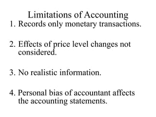 Limitations of Accounting
1. Records only monetary transactions.
2. Effects of price level changes not
considered.
3. No realistic information.
4. Personal bias of accountant affects
the accounting statements.
 