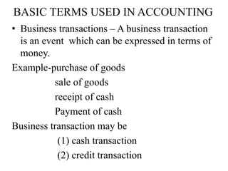 BASIC TERMS USED IN ACCOUNTING
• Business transactions – A business transaction
is an event which can be expressed in terms of
money.
Example-purchase of goods
sale of goods
receipt of cash
Payment of cash
Business transaction may be
(1) cash transaction
(2) credit transaction
 