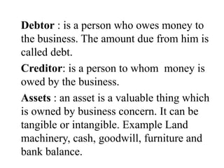 Debtor : is a person who owes money to
the business. The amount due from him is
called debt.
Creditor: is a person to whom money is
owed by the business.
Assets : an asset is a valuable thing which
is owned by business concern. It can be
tangible or intangible. Example Land
machinery, cash, goodwill, furniture and
bank balance.
 