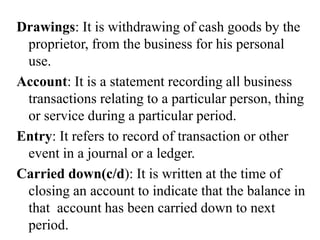 Drawings: It is withdrawing of cash goods by the
proprietor, from the business for his personal
use.
Account: It is a statement recording all business
transactions relating to a particular person, thing
or service during a particular period.
Entry: It refers to record of transaction or other
event in a journal or a ledger.
Carried down(c/d): It is written at the time of
closing an account to indicate that the balance in
that account has been carried down to next
period.
 